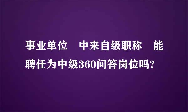 事业单位 中来自级职称 能聘任为中级360问答岗位吗?