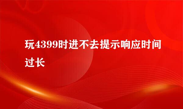 玩4399时进不去提示响应时间过长