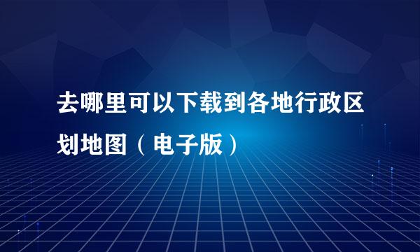 去哪里可以下载到各地行政区划地图（电子版）