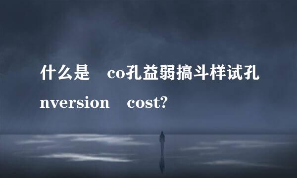 什么是 co孔益弱搞斗样试孔nversion cost?