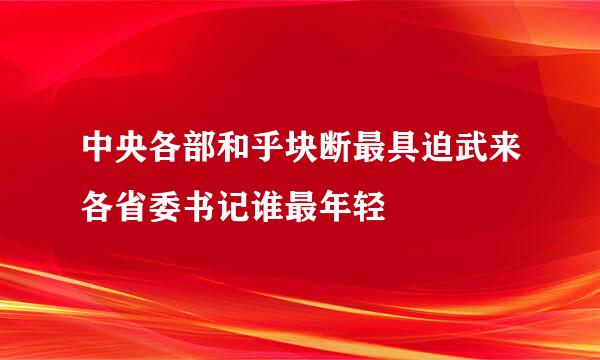 中央各部和乎块断最具迫武来各省委书记谁最年轻