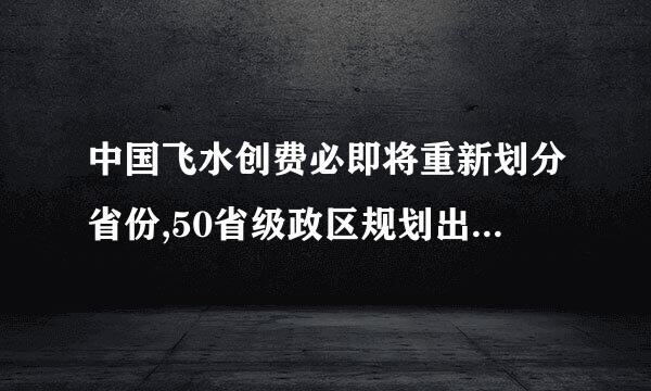 中国飞水创费必即将重新划分省份,50省级政区规划出台？这事消息可靠吗？