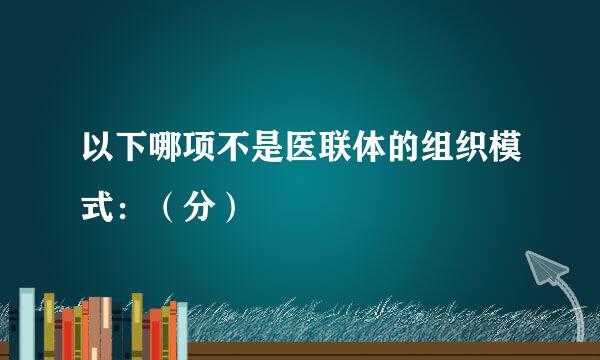 以下哪项不是医联体的组织模式：（分）