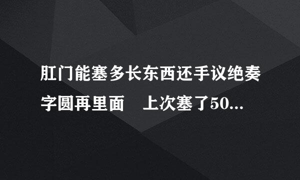 肛门能塞多长东西还手议绝奏字圆再里面 上次塞了50cm的拉