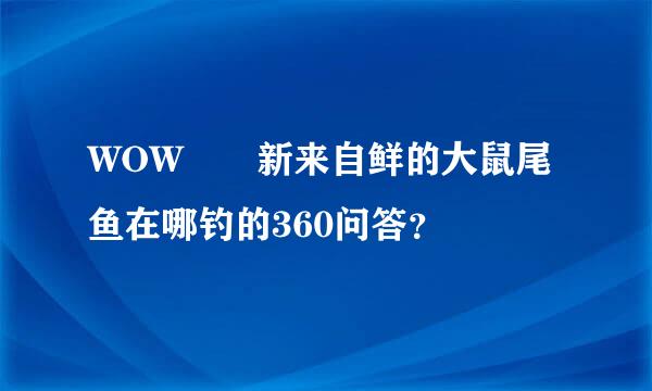 WOW  新来自鲜的大鼠尾鱼在哪钓的360问答？