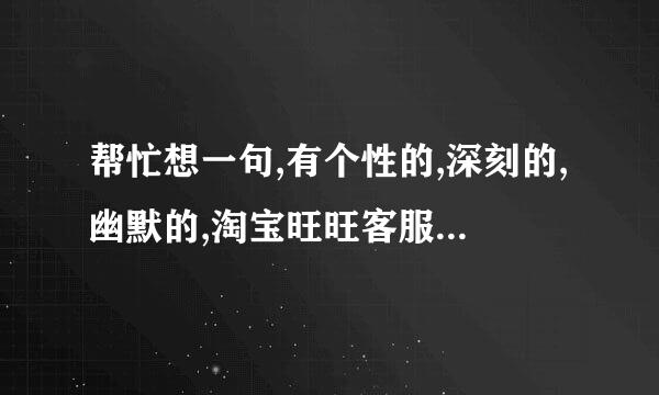 帮忙想一句,有个性的,深刻的,幽默的,淘宝旺旺客服欢迎语,谢谢!