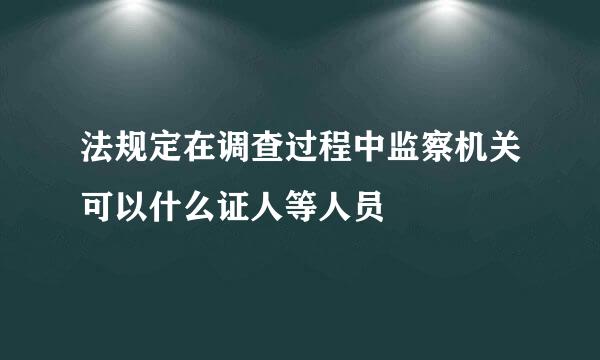 法规定在调查过程中监察机关可以什么证人等人员