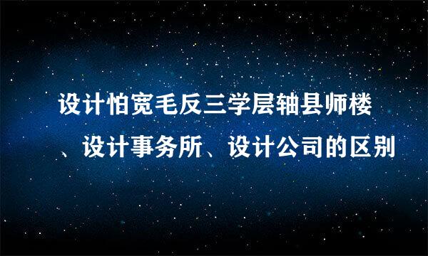 设计怕宽毛反三学层轴县师楼、设计事务所、设计公司的区别