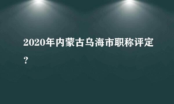 2020年内蒙古乌海市职称评定？