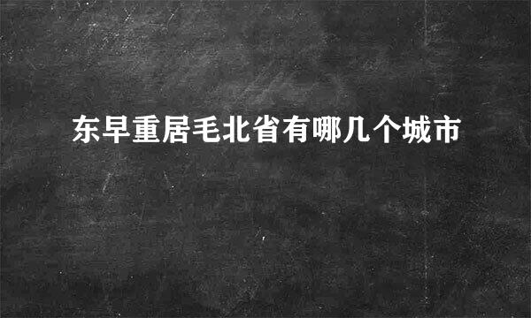 东早重居毛北省有哪几个城市