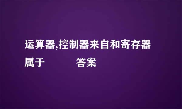 运算器,控制器来自和寄存器属于   答案