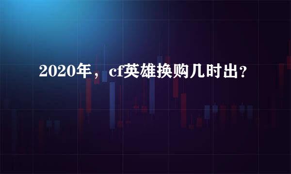 2020年，cf英雄换购几时出？