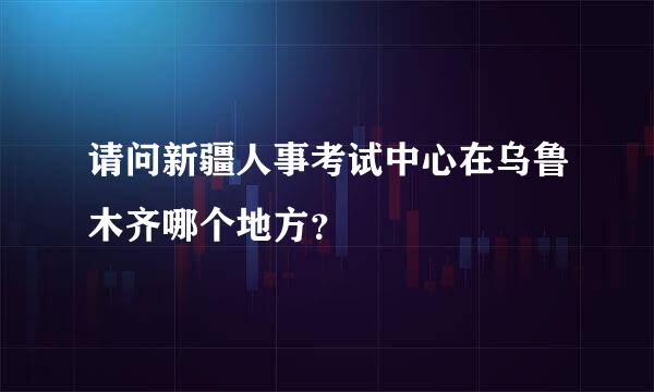 请问新疆人事考试中心在乌鲁木齐哪个地方？