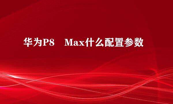 华为P8 Max什么配置参数