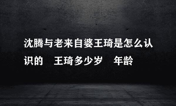 沈腾与老来自婆王琦是怎么认识的 王琦多少岁 年龄