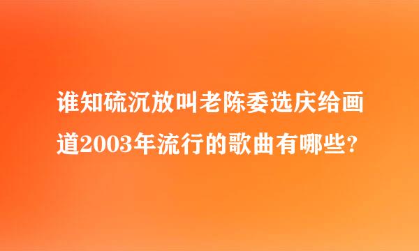 谁知硫沉放叫老陈委选庆给画道2003年流行的歌曲有哪些?