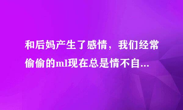 和后妈产生了感情，我们经常偷偷的ml现在总是情不自禁的想关心她