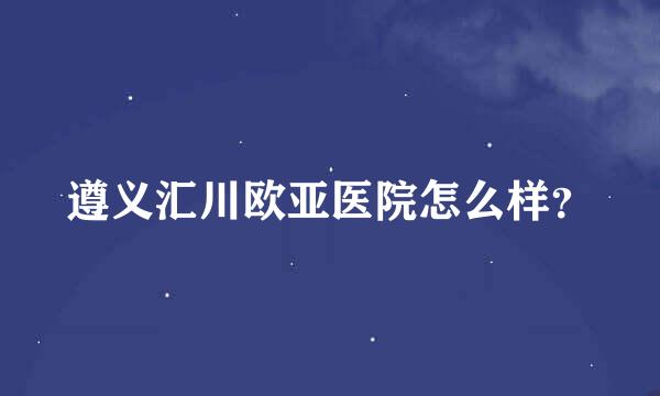 遵义汇川欧亚医院怎么样？