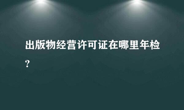 出版物经营许可证在哪里年检？