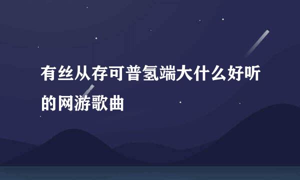 有丝从存可普氢端大什么好听的网游歌曲