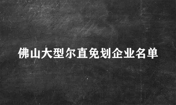 佛山大型尔直免划企业名单