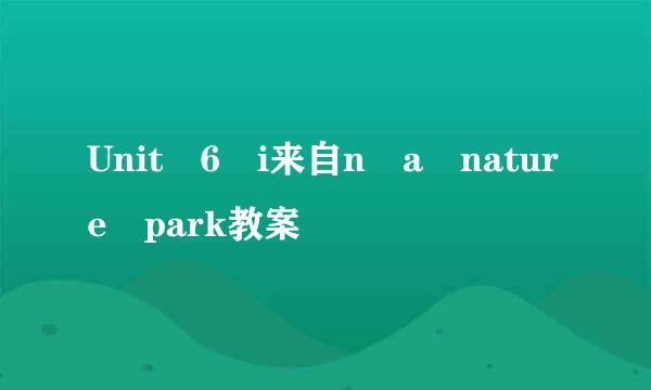 Unit 6 i来自n a nature park教案