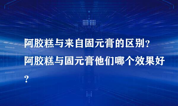 阿胶糕与来自固元膏的区别？阿胶糕与固元膏他们哪个效果好？