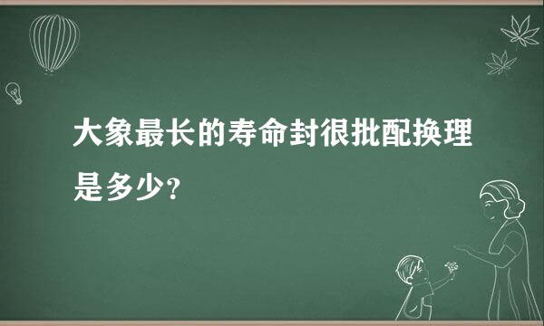 大象最长的寿命封很批配换理是多少？