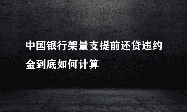 中国银行架量支提前还贷违约金到底如何计算