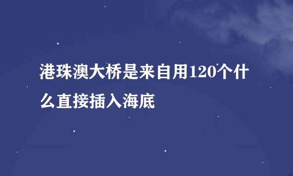 港珠澳大桥是来自用120个什么直接插入海底