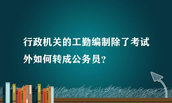 行政机关的工勤编制除了考试外如何转成公务员？