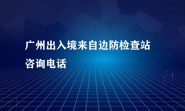 广州出入境来自边防检查站 咨询电话