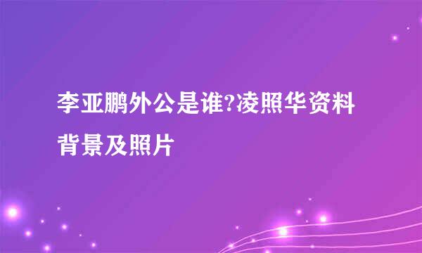 李亚鹏外公是谁?凌照华资料背景及照片