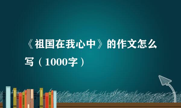 《祖国在我心中》的作文怎么写（1000字）