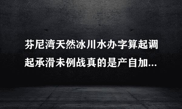 芬尼湾天然冰川水办字算起调起承滑未例战真的是产自加拿大吗?