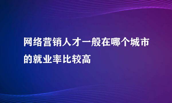 网络营销人才一般在哪个城市的就业率比较高