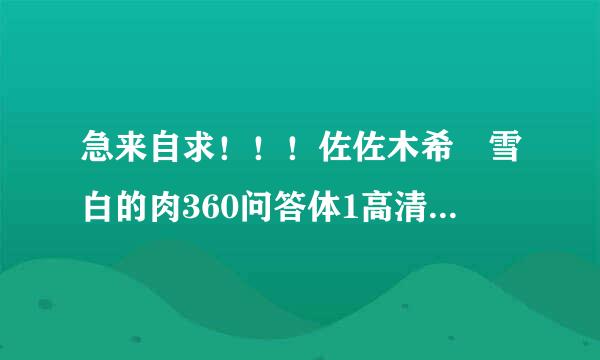 急来自求！！！佐佐木希 雪白的肉360问答体1高清完整版下载，有发必采纳