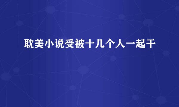 耽美小说受被十几个人一起干