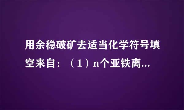 用余稳破矿去适当化学符号填空来自：（1）n个亚铁离子______；（2）氧化铜中铜元素显正二价______；（3）3个氨根子财附认望移律括酸离子____...