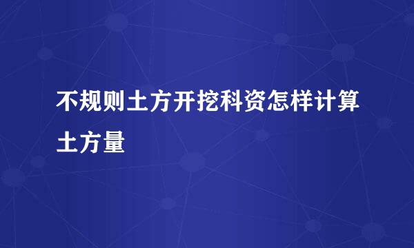 不规则土方开挖科资怎样计算土方量