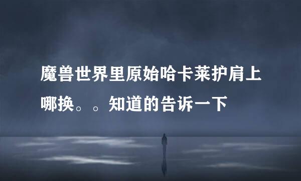 魔兽世界里原始哈卡莱护肩上哪换。。知道的告诉一下