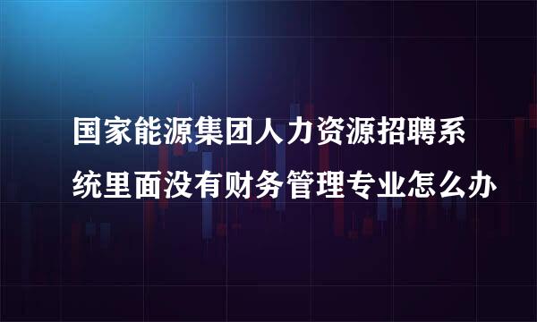 国家能源集团人力资源招聘系统里面没有财务管理专业怎么办