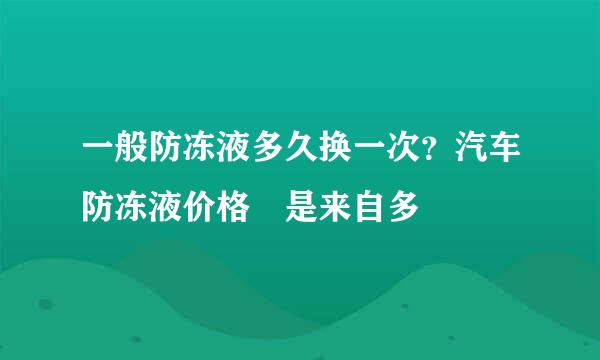 一般防冻液多久换一次？汽车防冻液价格 是来自多