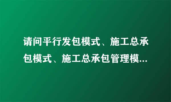 请问平行发包模式、施工总承包模式、施工总承包管理模式和工程总承包模式的区别。