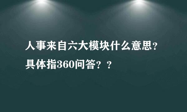 人事来自六大模块什么意思？具体指360问答？？