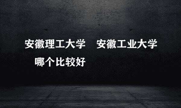 安徽理工大学 安徽工业大学 哪个比较好