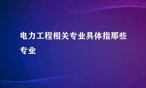 电力工程相关专业具体指那些专业