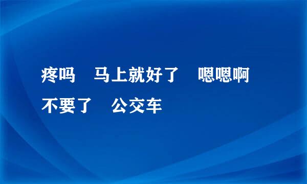 疼吗 马上就好了 嗯嗯啊 不要了 公交车