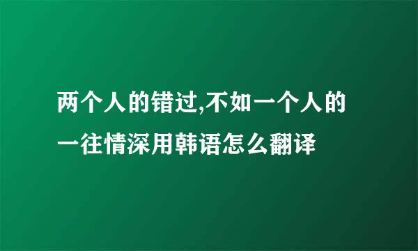 两个人的错过,不如一个人的一往情深用韩语怎么翻译