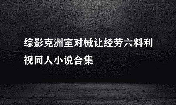 综影克洲室对械让经劳六料利视同人小说合集